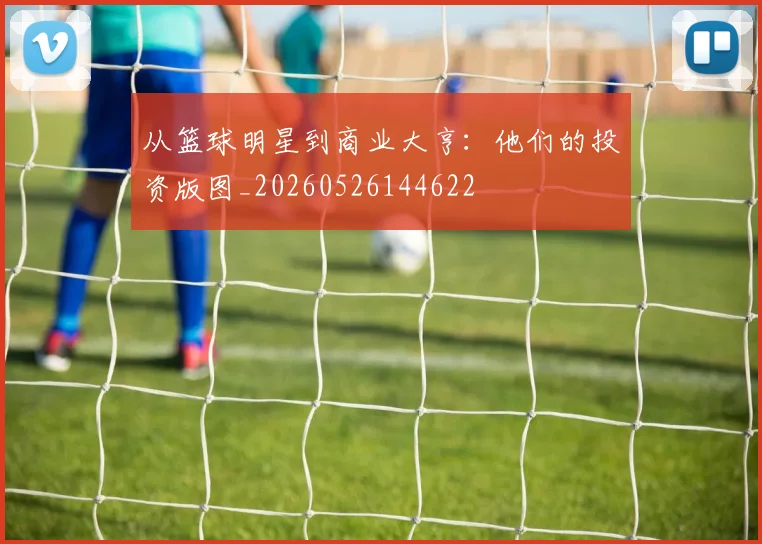从篮球明星到商业大亨:他们的投资版图_20260526144622