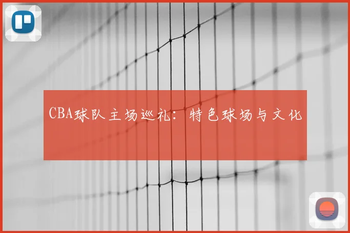 CBA球队主场巡礼：特色球场与文化