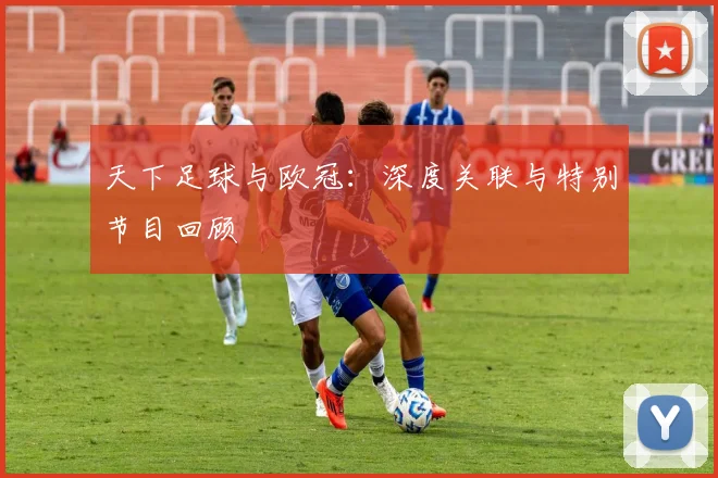 天下足球与欧冠：深度关联与特别节目回顾