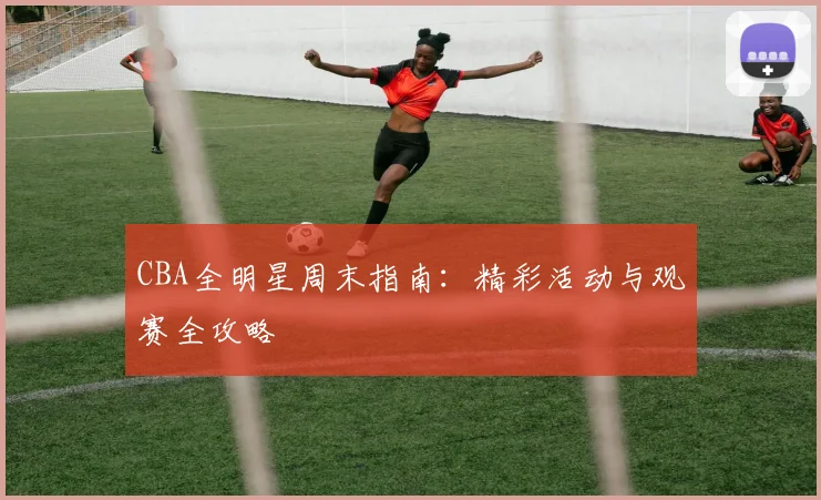 CBA全明星周末指南：精彩活动与观赛全攻略