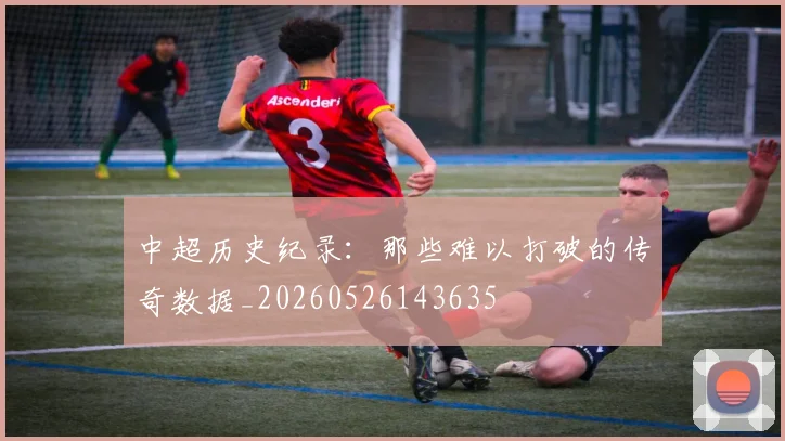 中超历史纪录：那些难以打破的传奇数据_20260526143635