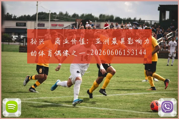 孙兴慜商业价值：亚洲最具影响力的体育偶像之一_20260606153144