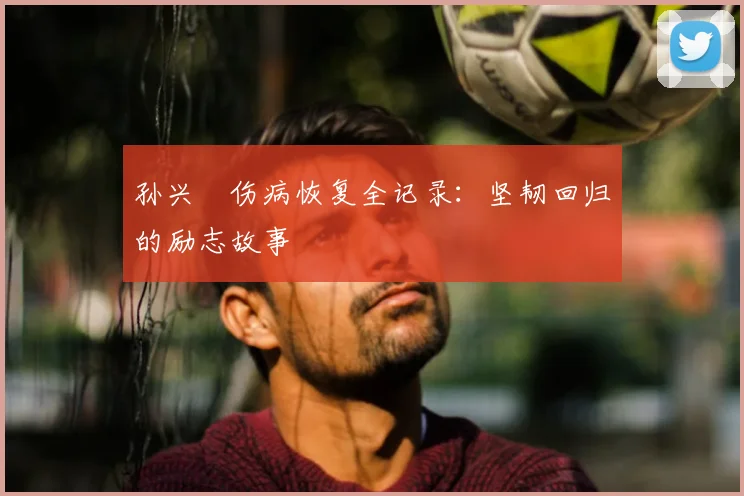 孙兴慜伤病恢复全记录：坚韧回归的励志故事