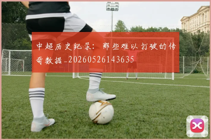 中超历史纪录：那些难以打破的传奇数据_20260526143635