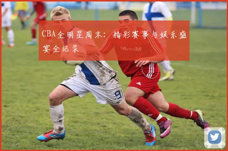 CBA全明星周末:精彩赛事与娱乐盛宴全记录