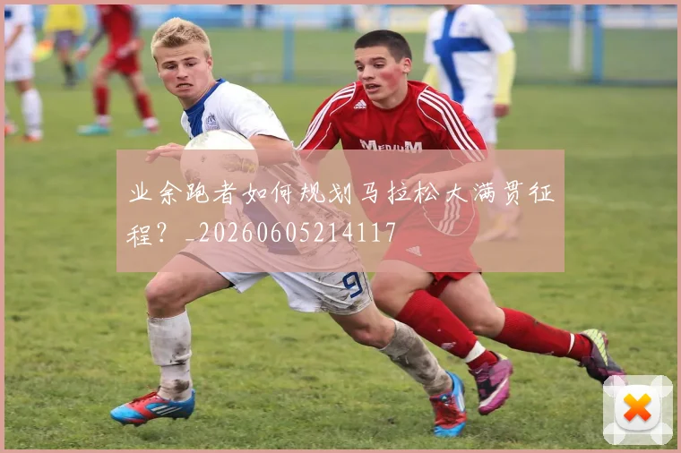 业余跑者如何规划马拉松大满贯征程？_20260605214117