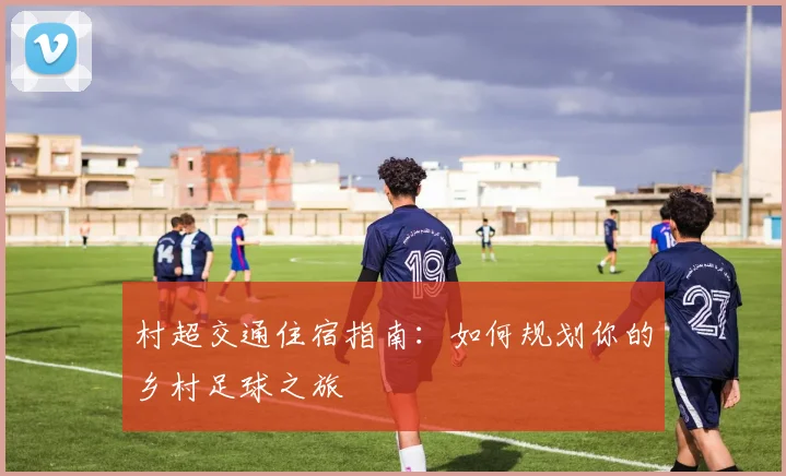 村超交通住宿指南:如何规划你的乡村足球之旅