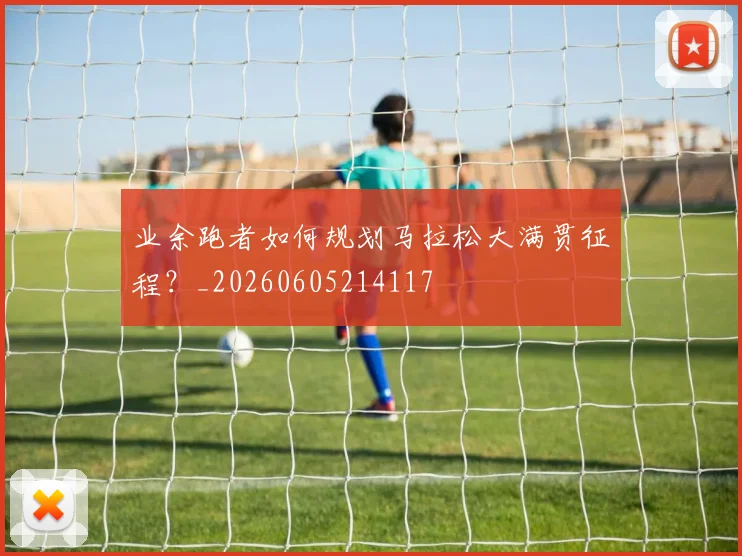 业余跑者如何规划马拉松大满贯征程？_20260605214117